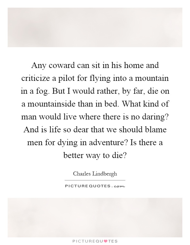 Any coward can sit in his home and criticize a pilot for flying into a mountain in a fog. But I would rather, by far, die on a mountainside than in bed. What kind of man would live where there is no daring? And is life so dear that we should blame men for dying in adventure? Is there a better way to die? Picture Quote #1