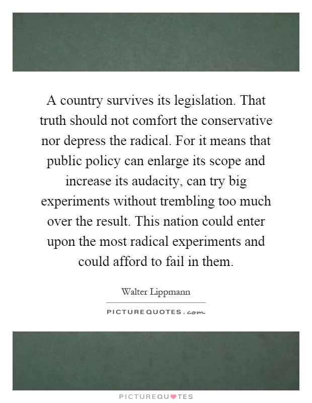 A country survives its legislation. That truth should not comfort the conservative nor depress the radical. For it means that public policy can enlarge its scope and increase its audacity, can try big experiments without trembling too much over the result. This nation could enter upon the most radical experiments and could afford to fail in them Picture Quote #1