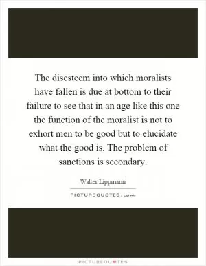 The disesteem into which moralists have fallen is due at bottom to their failure to see that in an age like this one the function of the moralist is not to exhort men to be good but to elucidate what the good is. The problem of sanctions is secondary Picture Quote #1