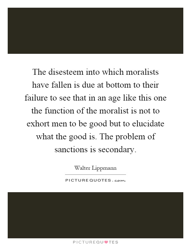The disesteem into which moralists have fallen is due at bottom to their failure to see that in an age like this one the function of the moralist is not to exhort men to be good but to elucidate what the good is. The problem of sanctions is secondary Picture Quote #1