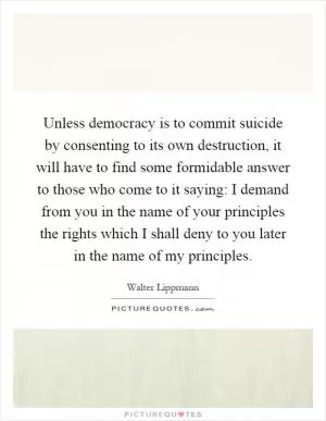 Unless democracy is to commit suicide by consenting to its own destruction, it will have to find some formidable answer to those who come to it saying: I demand from you in the name of your principles the rights which I shall deny to you later in the name of my principles Picture Quote #1