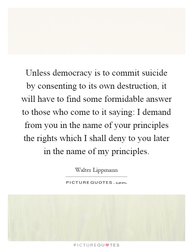 Unless democracy is to commit suicide by consenting to its own destruction, it will have to find some formidable answer to those who come to it saying: I demand from you in the name of your principles the rights which I shall deny to you later in the name of my principles Picture Quote #1