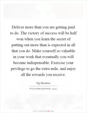 Deliver more than you are getting paid to do. The victory of success will be half won when you learn the secret of putting out more than is expected in all that you do. Make yourself so valuable in your work that eventually you will become indispensable. Exercise your privilege to go the extra mile, and enjoy all the rewards you receive Picture Quote #1