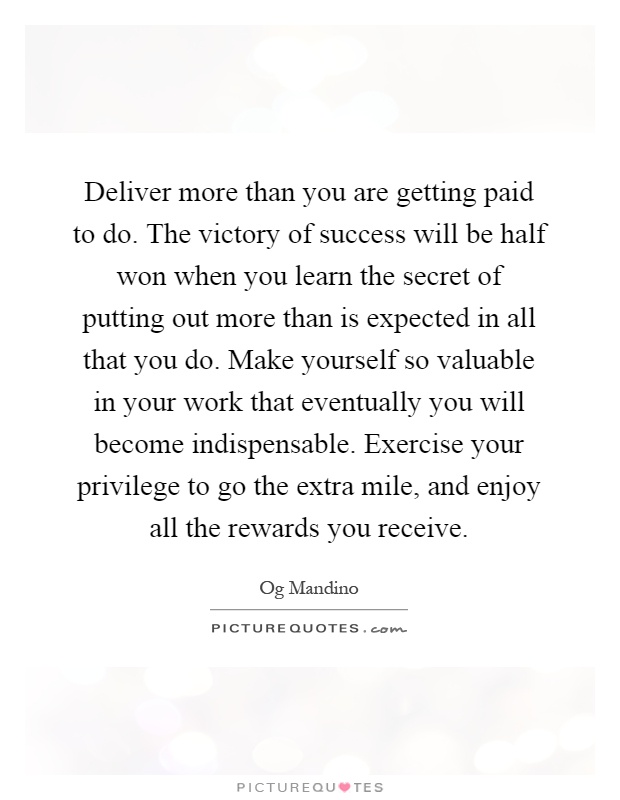 Deliver more than you are getting paid to do. The victory of success will be half won when you learn the secret of putting out more than is expected in all that you do. Make yourself so valuable in your work that eventually you will become indispensable. Exercise your privilege to go the extra mile, and enjoy all the rewards you receive Picture Quote #1
