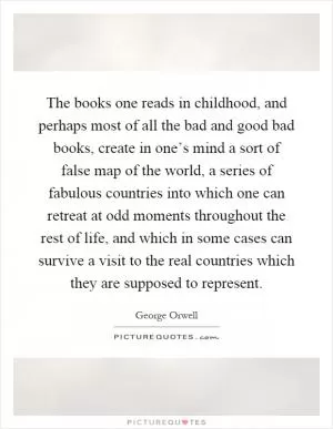 The books one reads in childhood, and perhaps most of all the bad and good bad books, create in one’s mind a sort of false map of the world, a series of fabulous countries into which one can retreat at odd moments throughout the rest of life, and which in some cases can survive a visit to the real countries which they are supposed to represent Picture Quote #1