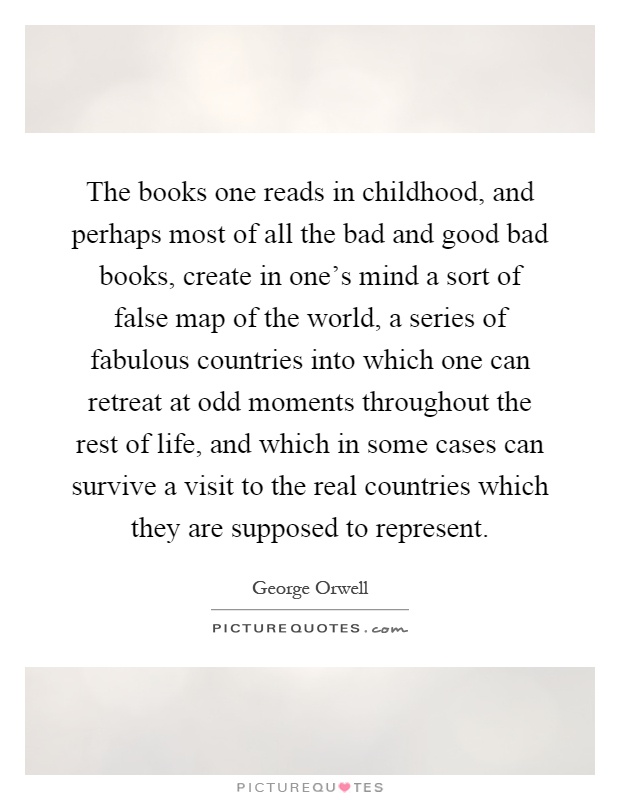 The books one reads in childhood, and perhaps most of all the bad and good bad books, create in one's mind a sort of false map of the world, a series of fabulous countries into which one can retreat at odd moments throughout the rest of life, and which in some cases can survive a visit to the real countries which they are supposed to represent Picture Quote #1