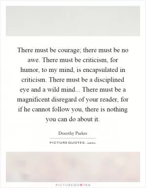 There must be courage; there must be no awe. There must be criticism, for humor, to my mind, is encapsulated in criticism. There must be a disciplined eye and a wild mind... There must be a magnificent disregard of your reader, for if he cannot follow you, there is nothing you can do about it Picture Quote #1