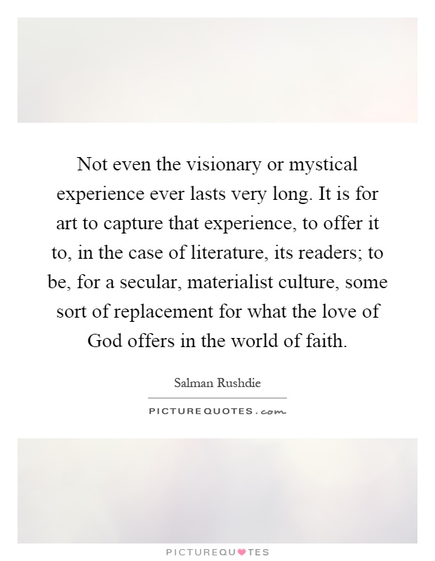 Not even the visionary or mystical experience ever lasts very long. It is for art to capture that experience, to offer it to, in the case of literature, its readers; to be, for a secular, materialist culture, some sort of replacement for what the love of God offers in the world of faith Picture Quote #1