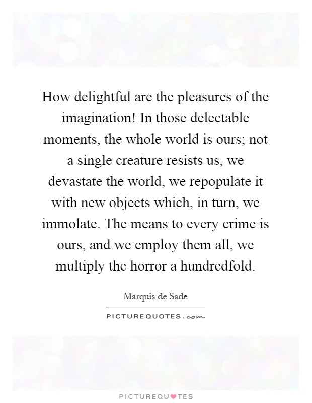 How delightful are the pleasures of the imagination! In those delectable moments, the whole world is ours; not a single creature resists us, we devastate the world, we repopulate it with new objects which, in turn, we immolate. The means to every crime is ours, and we employ them all, we multiply the horror a hundredfold Picture Quote #1