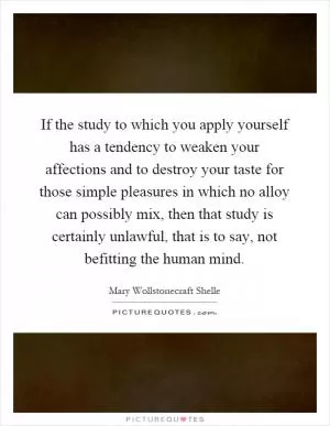 If the study to which you apply yourself has a tendency to weaken your affections and to destroy your taste for those simple pleasures in which no alloy can possibly mix, then that study is certainly unlawful, that is to say, not befitting the human mind Picture Quote #1