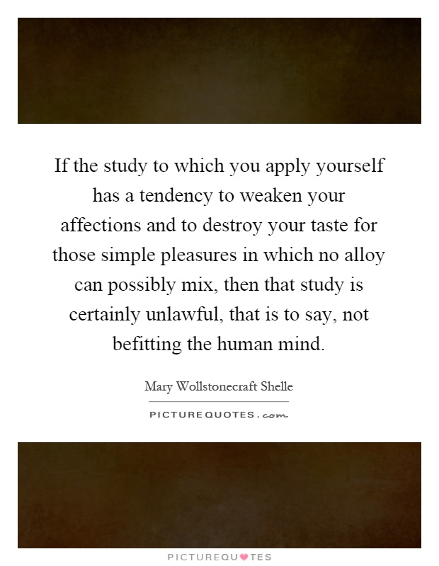 If the study to which you apply yourself has a tendency to weaken your affections and to destroy your taste for those simple pleasures in which no alloy can possibly mix, then that study is certainly unlawful, that is to say, not befitting the human mind Picture Quote #1