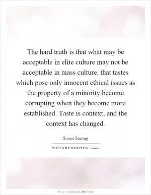 The hard truth is that what may be acceptable in elite culture may not be acceptable in mass culture, that tastes which pose only innocent ethical issues as the property of a minority become corrupting when they become more established. Taste is context, and the context has changed Picture Quote #1
