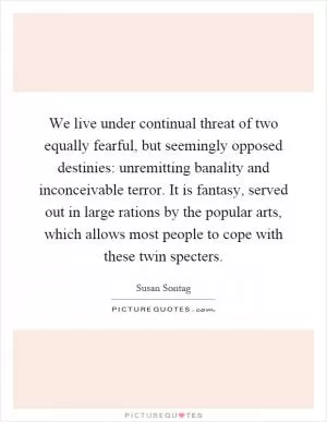 We live under continual threat of two equally fearful, but seemingly opposed destinies: unremitting banality and inconceivable terror. It is fantasy, served out in large rations by the popular arts, which allows most people to cope with these twin specters Picture Quote #1