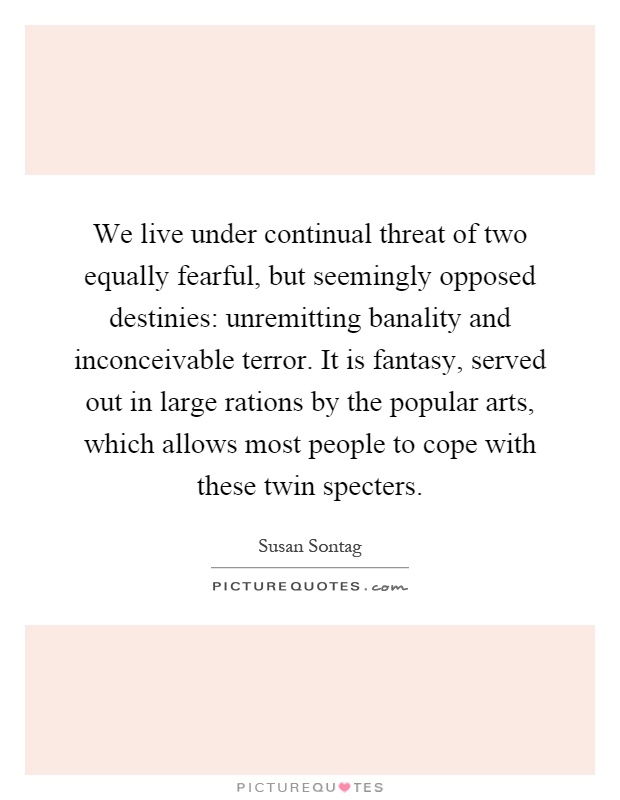 We live under continual threat of two equally fearful, but seemingly opposed destinies: unremitting banality and inconceivable terror. It is fantasy, served out in large rations by the popular arts, which allows most people to cope with these twin specters Picture Quote #1