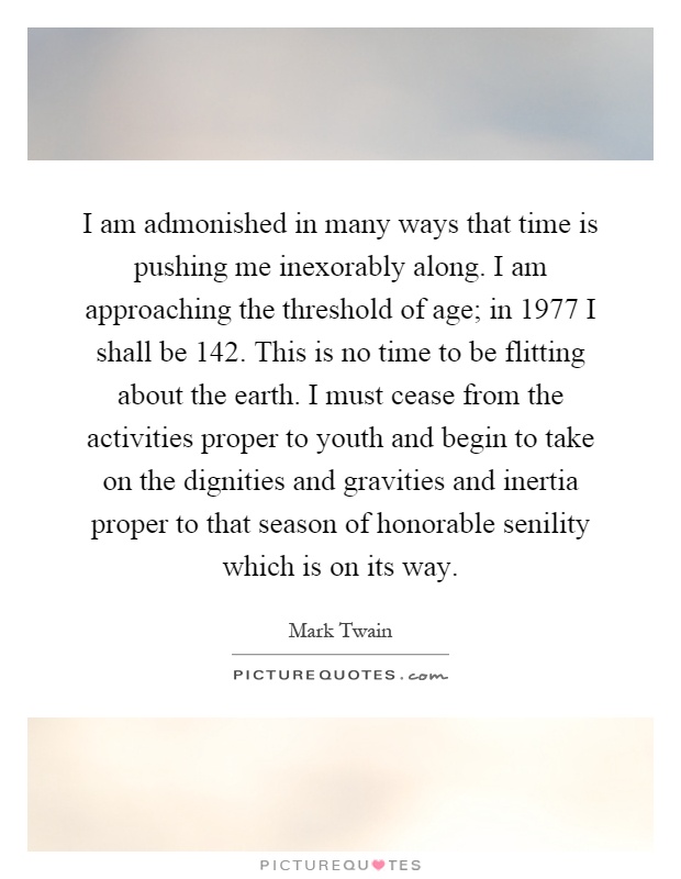 I am admonished in many ways that time is pushing me inexorably along. I am approaching the threshold of age; in 1977 I shall be 142. This is no time to be flitting about the earth. I must cease from the activities proper to youth and begin to take on the dignities and gravities and inertia proper to that season of honorable senility which is on its way Picture Quote #1