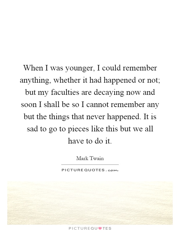 When I was younger, I could remember anything, whether it had happened or not; but my faculties are decaying now and soon I shall be so I cannot remember any but the things that never happened. It is sad to go to pieces like this but we all have to do it Picture Quote #1