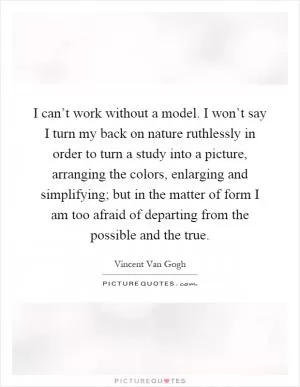 I can’t work without a model. I won’t say I turn my back on nature ruthlessly in order to turn a study into a picture, arranging the colors, enlarging and simplifying; but in the matter of form I am too afraid of departing from the possible and the true Picture Quote #1