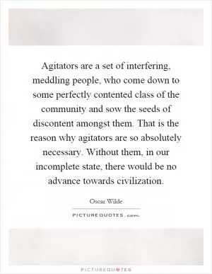 Agitators are a set of interfering, meddling people, who come down to some perfectly contented class of the community and sow the seeds of discontent amongst them. That is the reason why agitators are so absolutely necessary. Without them, in our incomplete state, there would be no advance towards civilization Picture Quote #1