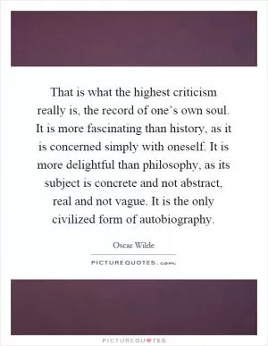That is what the highest criticism really is, the record of one’s own soul. It is more fascinating than history, as it is concerned simply with oneself. It is more delightful than philosophy, as its subject is concrete and not abstract, real and not vague. It is the only civilized form of autobiography Picture Quote #1