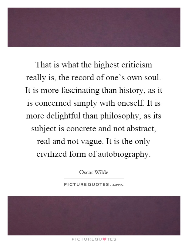 That is what the highest criticism really is, the record of one's own soul. It is more fascinating than history, as it is concerned simply with oneself. It is more delightful than philosophy, as its subject is concrete and not abstract, real and not vague. It is the only civilized form of autobiography Picture Quote #1