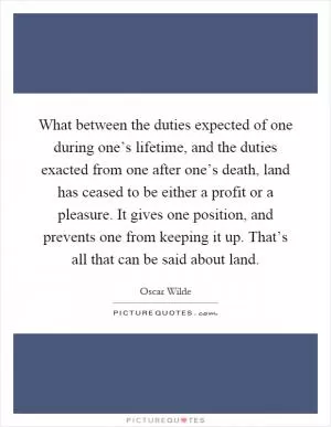 What between the duties expected of one during one’s lifetime, and the duties exacted from one after one’s death, land has ceased to be either a profit or a pleasure. It gives one position, and prevents one from keeping it up. That’s all that can be said about land Picture Quote #1