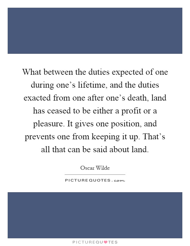 What between the duties expected of one during one's lifetime, and the duties exacted from one after one's death, land has ceased to be either a profit or a pleasure. It gives one position, and prevents one from keeping it up. That's all that can be said about land Picture Quote #1