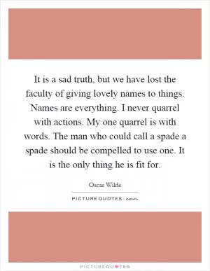 It is a sad truth, but we have lost the faculty of giving lovely names to things. Names are everything. I never quarrel with actions. My one quarrel is with words. The man who could call a spade a spade should be compelled to use one. It is the only thing he is fit for Picture Quote #1