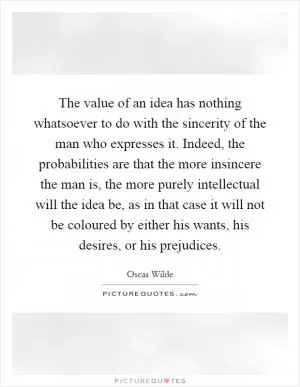 The value of an idea has nothing whatsoever to do with the sincerity of the man who expresses it. Indeed, the probabilities are that the more insincere the man is, the more purely intellectual will the idea be, as in that case it will not be coloured by either his wants, his desires, or his prejudices Picture Quote #1