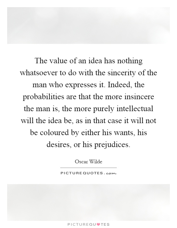 The value of an idea has nothing whatsoever to do with the sincerity of the man who expresses it. Indeed, the probabilities are that the more insincere the man is, the more purely intellectual will the idea be, as in that case it will not be coloured by either his wants, his desires, or his prejudices Picture Quote #1