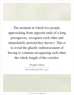 The moment at which two people, approaching from opposite ends of a long passageway, recognize each other and immediately pretend they haven t. This is to avoid the ghastly embarrassment of having to continue recognizing each other the whole length of the corridor Picture Quote #1