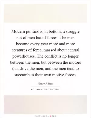 Modern politics is, at bottom, a struggle not of men but of forces. The men become every year more and more creatures of force, massed about central powerhouses. The conflict is no longer between the men, but between the motors that drive the men, and the men tend to succumb to their own motive forces Picture Quote #1