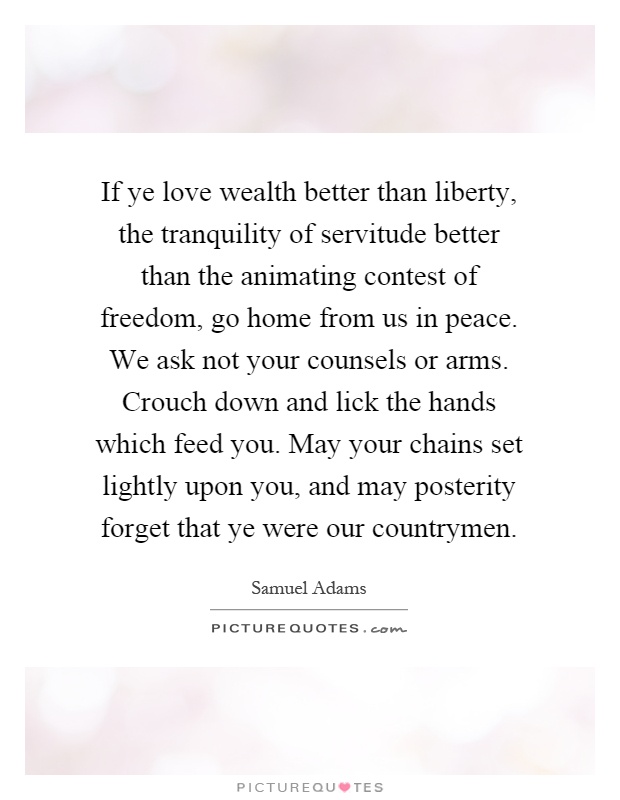 If ye love wealth better than liberty, the tranquility of servitude better than the animating contest of freedom, go home from us in peace. We ask not your counsels or arms. Crouch down and lick the hands which feed you. May your chains set lightly upon you, and may posterity forget that ye were our countrymen Picture Quote #1