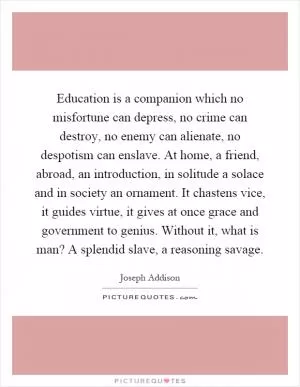 Education is a companion which no misfortune can depress, no crime can destroy, no enemy can alienate, no despotism can enslave. At home, a friend, abroad, an introduction, in solitude a solace and in society an ornament. It chastens vice, it guides virtue, it gives at once grace and government to genius. Without it, what is man? A splendid slave, a reasoning savage Picture Quote #1
