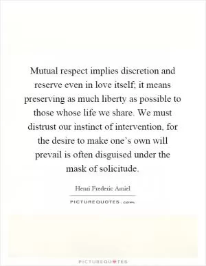 Mutual respect implies discretion and reserve even in love itself; it means preserving as much liberty as possible to those whose life we share. We must distrust our instinct of intervention, for the desire to make one’s own will prevail is often disguised under the mask of solicitude Picture Quote #1