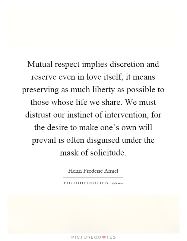 Mutual respect implies discretion and reserve even in love itself; it means preserving as much liberty as possible to those whose life we share. We must distrust our instinct of intervention, for the desire to make one's own will prevail is often disguised under the mask of solicitude Picture Quote #1