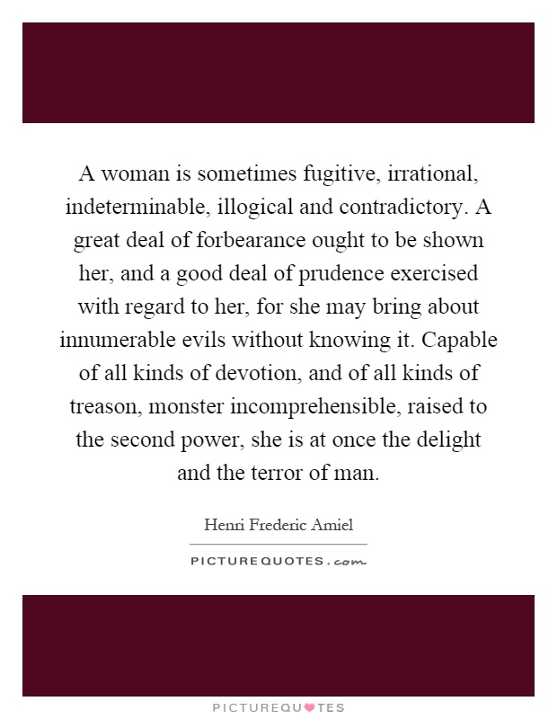 A woman is sometimes fugitive, irrational, indeterminable, illogical and contradictory. A great deal of forbearance ought to be shown her, and a good deal of prudence exercised with regard to her, for she may bring about innumerable evils without knowing it. Capable of all kinds of devotion, and of all kinds of treason, monster incomprehensible, raised to the second power, she is at once the delight and the terror of man Picture Quote #1