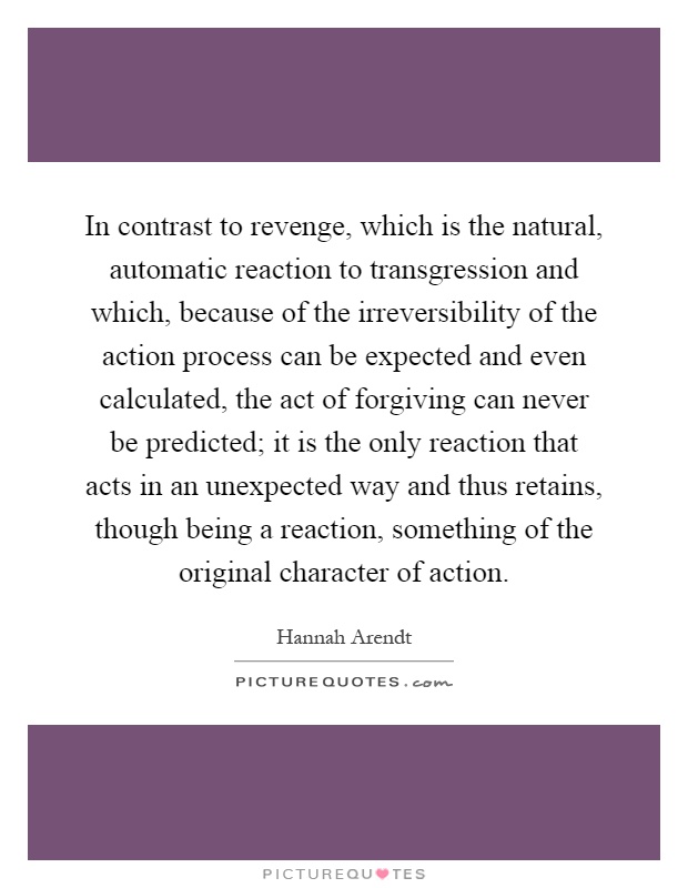 In contrast to revenge, which is the natural, automatic reaction to transgression and which, because of the irreversibility of the action process can be expected and even calculated, the act of forgiving can never be predicted; it is the only reaction that acts in an unexpected way and thus retains, though being a reaction, something of the original character of action Picture Quote #1