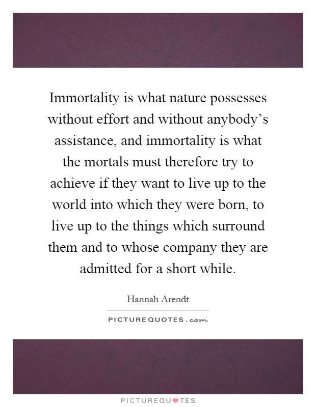 Immortality is what nature possesses without effort and without anybody's assistance, and immortality is what the mortals must therefore try to achieve if they want to live up to the world into which they were born, to live up to the things which surround them and to whose company they are admitted for a short while Picture Quote #1