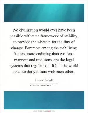 No civilization would ever have been possible without a framework of stability, to provide the wherein for the flux of change. Foremost among the stabilizing factors, more enduring than customs, manners and traditions, are the legal systems that regulate our life in the world and our daily affairs with each other Picture Quote #1
