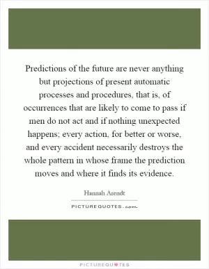 Predictions of the future are never anything but projections of present automatic processes and procedures, that is, of occurrences that are likely to come to pass if men do not act and if nothing unexpected happens; every action, for better or worse, and every accident necessarily destroys the whole pattern in whose frame the prediction moves and where it finds its evidence Picture Quote #1
