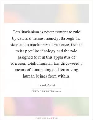 Totalitarianism is never content to rule by external means, namely, through the state and a machinery of violence; thanks to its peculiar ideology and the role assigned to it in this apparatus of coercion, totalitarianism has discovered a means of dominating and terrorizing human beings from within Picture Quote #1