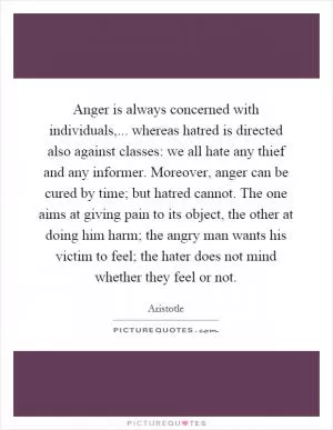 Anger is always concerned with individuals,... whereas hatred is directed also against classes: we all hate any thief and any informer. Moreover, anger can be cured by time; but hatred cannot. The one aims at giving pain to its object, the other at doing him harm; the angry man wants his victim to feel; the hater does not mind whether they feel or not Picture Quote #1