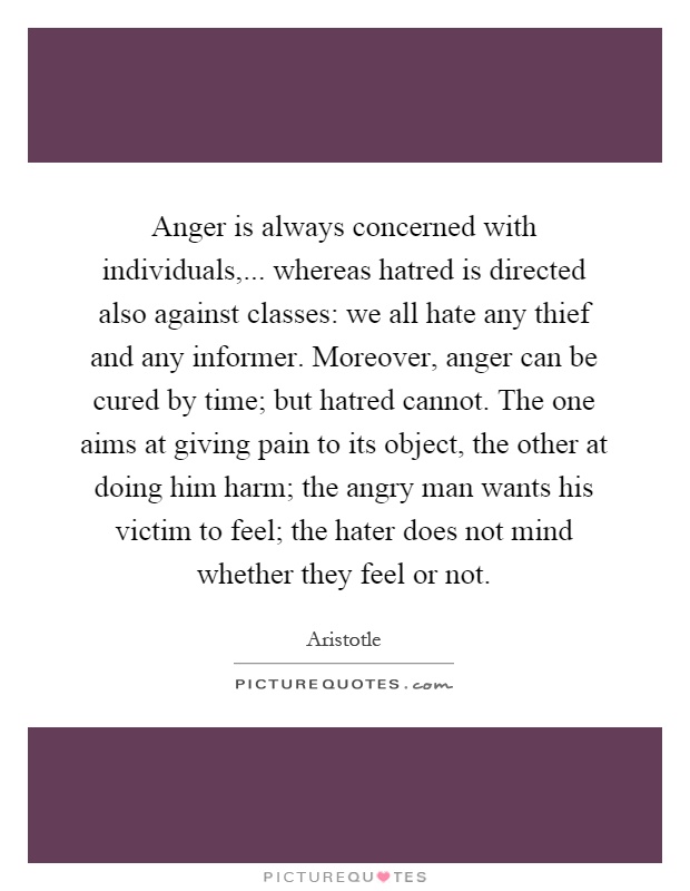 Anger is always concerned with individuals,... whereas hatred is directed also against classes: we all hate any thief and any informer. Moreover, anger can be cured by time; but hatred cannot. The one aims at giving pain to its object, the other at doing him harm; the angry man wants his victim to feel; the hater does not mind whether they feel or not Picture Quote #1
