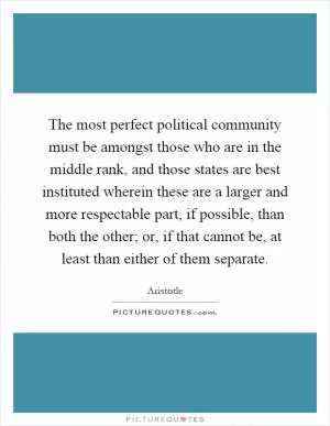The most perfect political community must be amongst those who are in the middle rank, and those states are best instituted wherein these are a larger and more respectable part, if possible, than both the other; or, if that cannot be, at least than either of them separate Picture Quote #1