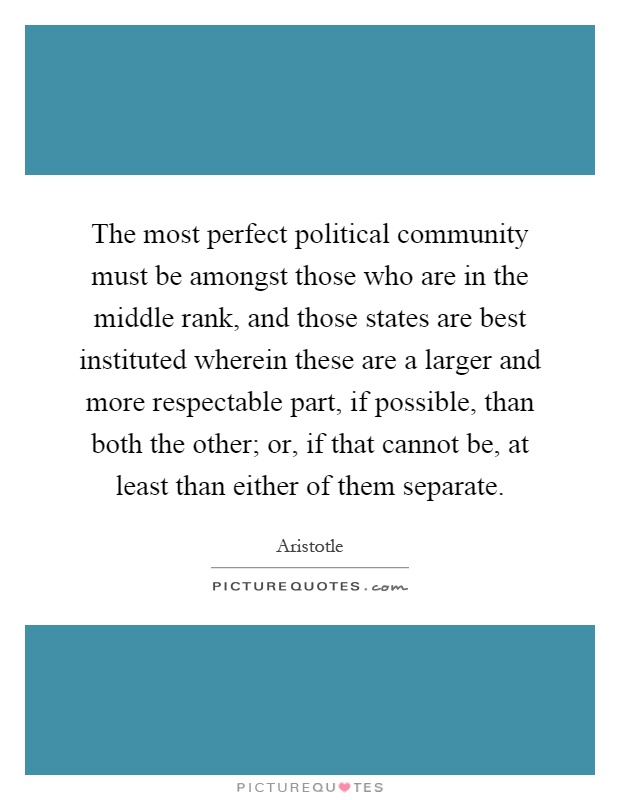 The most perfect political community must be amongst those who are in the middle rank, and those states are best instituted wherein these are a larger and more respectable part, if possible, than both the other; or, if that cannot be, at least than either of them separate Picture Quote #1