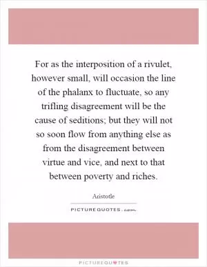 For as the interposition of a rivulet, however small, will occasion the line of the phalanx to fluctuate, so any trifling disagreement will be the cause of seditions; but they will not so soon flow from anything else as from the disagreement between virtue and vice, and next to that between poverty and riches Picture Quote #1