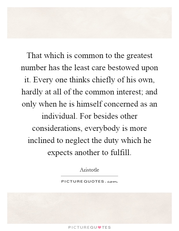 That which is common to the greatest number has the least care bestowed upon it. Every one thinks chiefly of his own, hardly at all of the common interest; and only when he is himself concerned as an individual. For besides other considerations, everybody is more inclined to neglect the duty which he expects another to fulfill Picture Quote #1