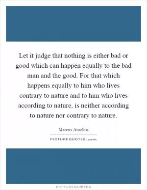 Let it judge that nothing is either bad or good which can happen equally to the bad man and the good. For that which happens equally to him who lives contrary to nature and to him who lives according to nature, is neither according to nature nor contrary to nature Picture Quote #1