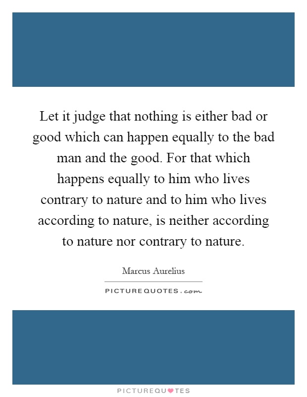 Let it judge that nothing is either bad or good which can happen equally to the bad man and the good. For that which happens equally to him who lives contrary to nature and to him who lives according to nature, is neither according to nature nor contrary to nature Picture Quote #1