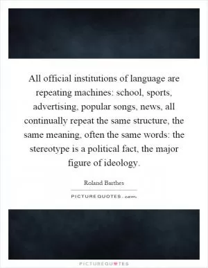 All official institutions of language are repeating machines: school, sports, advertising, popular songs, news, all continually repeat the same structure, the same meaning, often the same words: the stereotype is a political fact, the major figure of ideology Picture Quote #1